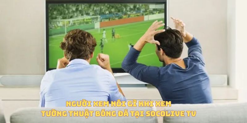 Tường Thuật Trực Tiếp Bóng Đá Là Gì? Vì Sao Ngày Càng Được Ưa Chuộng? 6 Người dùng nói gì khi xem tường thuật trực tiếp bóng đá tại Socolive TV